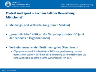  	
  	
  	
  
Jörg-­‐Uwe	
  Nieland	
  
Protest	
  und	
  Sport	
  –	
  auch	
  im	
  Fall	
  der	
  Bewerbung	
  
Münchens?	
  	
  
•  Meinungs-­‐	
  und	
  Willensbildung	
  (durch	
  Medien)	
  
•  „grundsätzliche“	
  KriFk	
  an	
  der	
  Vergabepraxis	
  des	
  IOC	
  (und	
  
der	
  naFonalen	
  OrganisaFonen)	
  
•  Veränderungen	
  an	
  der	
  BesFmmung	
  des	
  Olympismus	
  	
  
•  Olympismus	
  (nach	
  CouberFn)	
  als	
  Selbstvergewisserung	
  unserer	
  
normaFven	
  Werte	
  =	
  wird	
  mit	
  der	
  Bewerbung	
  wird	
  entschieden,	
  wo	
  
(und	
  wie)	
  sich	
  das	
  gemeinsame	
  Wir	
  präsenFeren	
  darf.	
  
	
  
12
 