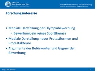  	
  	
  	
  
Jörg-­‐Uwe	
  Nieland	
  
Forschungsinteresse	
  
• Mediale	
  Darstellung	
  der	
  Olympiabewerbung	
  
•  Bewerbung	
  ein	
  reines	
  SporHhema?	
  
• Mediale	
  Darstellung	
  neuer	
  ProtesPormen	
  und	
  
Protestakteure	
  
• Argumente	
  der	
  Befürworter	
  und	
  Gegner	
  der	
  
Bewerbung	
  
13
 