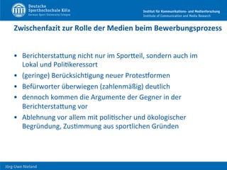  	
  	
  	
  
Jörg-­‐Uwe	
  Nieland	
  
Zwischenfazit	
  zur	
  Rolle	
  der	
  Medien	
  beim	
  Bewerbungsprozess	
  
•  BerichterstaHung	
  nicht	
  nur	
  im	
  SporHeil,	
  sondern	
  auch	
  im	
  
Lokal	
  und	
  PoliFkeressort	
  
•  (geringe)	
  BerücksichFgung	
  neuer	
  ProtesPormen	
  	
  
•  Befürworter	
  überwiegen	
  (zahlenmäßig)	
  deutlich	
  
•  dennoch	
  kommen	
  die	
  Argumente	
  der	
  Gegner	
  in	
  der	
  
BerichterstaHung	
  vor	
  
•  Ablehnung	
  vor	
  allem	
  mit	
  poliFscher	
  und	
  ökologischer	
  
Begründung,	
  ZusFmmung	
  aus	
  sportlichen	
  Gründen	
  
 