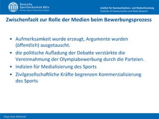  	
  	
  	
  
Jörg-­‐Uwe	
  Nieland	
  
Zwischenfazit	
  zur	
  Rolle	
  der	
  Medien	
  beim	
  Bewerbungsprozess	
  
•  Aufmerksamkeit	
  wurde	
  erzeugt,	
  Argumente	
  wurden	
  
(öﬀentlich)	
  ausgetauscht.	
  
•  die	
  poliFsche	
  Auﬂadung	
  der	
  DebaHe	
  verstärkte	
  die	
  
Vereinnahmung	
  der	
  Olympiabewerbung	
  durch	
  die	
  Parteien.	
  
•  Indizien	
  für	
  Medialisierung	
  des	
  Sports	
  
•  ZivilgesellschaUliche	
  KräUe	
  begrenzen	
  Kommerzialisierung	
  
des	
  Sports	
  
 