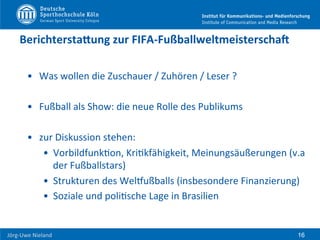  	
  	
  	
  
Jörg-­‐Uwe	
  Nieland	
  
BerichterstaNung	
  zur	
  FIFA-­‐FußballweltmeisterschaP	
  
•  Was	
  wollen	
  die	
  Zuschauer	
  /	
  Zuhören	
  /	
  Leser	
  ?	
  	
  
•  Fußball	
  als	
  Show:	
  die	
  neue	
  Rolle	
  des	
  Publikums	
  
•  zur	
  Diskussion	
  stehen:	
  	
  
•  VorbildfunkFon,	
  KriFkfähigkeit,	
  Meinungsäußerungen	
  (v.a	
  
der	
  Fußballstars)	
  
•  Strukturen	
  des	
  WelPußballs	
  (insbesondere	
  Finanzierung)	
  
•  Soziale	
  und	
  poliFsche	
  Lage	
  in	
  Brasilien	
  
16
 