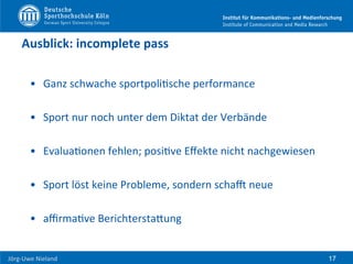  	
  	
  	
  
Jörg-­‐Uwe	
  Nieland	
  
Ausblick:	
  incomplete	
  pass	
  
•  Ganz	
  schwache	
  sportpoliFsche	
  performance	
  
•  Sport	
  nur	
  noch	
  unter	
  dem	
  Diktat	
  der	
  Verbände	
  
•  EvaluaFonen	
  fehlen;	
  posiFve	
  Eﬀekte	
  nicht	
  nachgewiesen	
  
•  Sport	
  löst	
  keine	
  Probleme,	
  sondern	
  schar	
  neue	
  
•  aﬃrmaFve	
  BerichterstaHung	
  
17
 