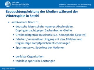  	
  	
  	
  
Jörg-­‐Uwe	
  Nieland	
  
Beobachtungsleistung	
  der	
  Medien	
  während	
  der	
  
Winterspiele	
  in	
  Sotchi	
  	
  
•  ambivalente	
  Bilanz	
  1:	
  	
  
•  deutsche	
  MannschaU:	
  mageres	
  Abschneiden,	
  
Dopingverdacht	
  gegen	
  Sachenbacher-­‐Stehle	
  
•  Großmachtgetöse	
  Russlands	
  (u.a.	
  homophobe	
  Gesetze)	
  
•  falscher	
  /	
  unsensibler	
  Umgang	
  mit	
  den	
  Athleten	
  und	
  
fragwürdige	
  Kampfgerichtsentscheidungen	
  	
  
•  Sportmesse	
  vs.	
  SporPest	
  der	
  NaFonen	
  
•  perfekte	
  OrganisaFon	
  
•  tadellose	
  sportliche	
  Leistungen	
  
3
 