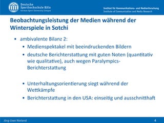  	
  	
  	
  
Jörg-­‐Uwe	
  Nieland	
  
Beobachtungsleistung	
  der	
  Medien	
  während	
  der	
  
Winterspiele	
  in	
  Sotchi	
  	
  
•  ambivalente	
  Bilanz	
  2:	
  	
  
•  Medienspektakel	
  mit	
  beeindruckenden	
  Bildern	
  
•  deutsche	
  BerichterstaHung	
  mit	
  guten	
  Noten	
  (quanFtaFv	
  
wie	
  qualitaFve),	
  auch	
  wegen	
  Paralympics-­‐
BerichterstaHung	
  
•  UnterhaltungsorienFerung	
  siegt	
  während	
  der	
  
WeHkämpfe	
  
•  BerichterstaHung	
  in	
  den	
  USA:	
  einseiFg	
  und	
  ausschniHhaU	
  	
  
4
 