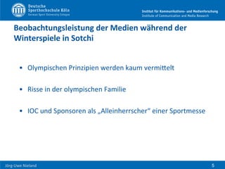  	
  	
  	
  
Jörg-­‐Uwe	
  Nieland	
  
Beobachtungsleistung	
  der	
  Medien	
  während	
  der	
  
Winterspiele	
  in	
  Sotchi	
  	
  
•  Olympischen	
  Prinzipien	
  werden	
  kaum	
  vermiHelt	
  
•  Risse	
  in	
  der	
  olympischen	
  Familie	
  
•  IOC	
  und	
  Sponsoren	
  als	
  „Alleinherrscher“	
  einer	
  Sportmesse	
  
5
 