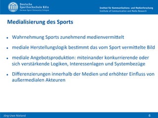  	
  	
  	
  
Jörg-­‐Uwe	
  Nieland	
  
Medialisierung	
  des	
  Sports	
  
l  Wahrnehmung	
  Sports	
  zunehmend	
  medienvermiHelt	
  
l  mediale	
  Herstellungslogik	
  besFmmt	
  das	
  vom	
  Sport	
  vermiHelte	
  Bild	
  
l  mediale	
  AngebotsprodukFon:	
  miteinander	
  konkurrierende	
  oder	
  
sich	
  verstärkende	
  Logiken,	
  Interessenlagen	
  und	
  Systembezüge	
  
l  Diﬀerenzierungen	
  innerhalb	
  der	
  Medien	
  und	
  erhöhter	
  Einﬂuss	
  von	
  
außermedialen	
  Akteuren	
  
6
 