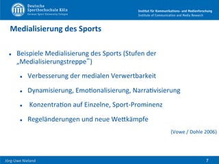  	
  	
  	
  
Jörg-­‐Uwe	
  Nieland	
  
Medialisierung	
  des	
  Sports	
  
l  Beispiele	
  Medialisierung	
  des	
  Sports	
  (Stufen	
  der	
  
„Medialisierungstreppe“)	
  
l  Verbesserung	
  der	
  medialen	
  Verwertbarkeit	
  	
  
l  Dynamisierung,	
  EmoFonalisierung,	
  NarraFvisierung	
  
l  	
  KonzentraFon	
  auf	
  Einzelne,	
  Sport-­‐Prominenz	
  
l  Regeländerungen	
  und	
  neue	
  WeHkämpfe	
  
(Vowe	
  /	
  Dohle	
  2006)	
  
7
 