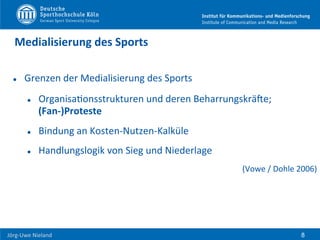  	
  	
  	
  
Jörg-­‐Uwe	
  Nieland	
  
Medialisierung	
  des	
  Sports	
  
l  Grenzen	
  der	
  Medialisierung	
  des	
  Sports	
  
l  OrganisaFonsstrukturen	
  und	
  deren	
  BeharrungskräUe;	
  
(Fan-­‐)Proteste	
  
l  Bindung	
  an	
  Kosten-­‐Nutzen-­‐Kalküle	
  
l  Handlungslogik	
  von	
  Sieg	
  und	
  Niederlage	
  
(Vowe	
  /	
  Dohle	
  2006)	
  
	
  
8
 