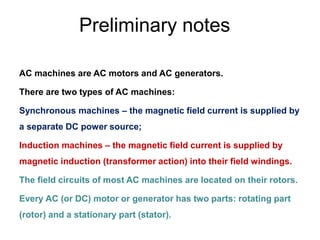 Preliminary notes
AC machines are AC motors and AC generators.
There are two types of AC machines:
Synchronous machines – the magnetic field current is supplied by
a separate DC power source;
Induction machines – the magnetic field current is supplied by
magnetic induction (transformer action) into their field windings.
The field circuits of most AC machines are located on their rotors.
Every AC (or DC) motor or generator has two parts: rotating part
(rotor) and a stationary part (stator).
 