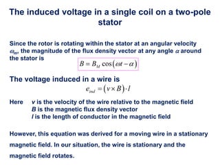 The induced voltage in a single coil on a two-pole
stator
Since the rotor is rotating within the stator at an angular velocity
m, the magnitude of the flux density vector at any angle  around
the stator is
The voltage induced in a wire is
Here v is the velocity of the wire relative to the magnetic field
B is the magnetic flux density vector
l is the length of conductor in the magnetic field
However, this equation was derived for a moving wire in a stationary
magnetic field. In our situation, the wire is stationary and the
magnetic field rotates.
 