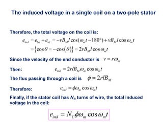 The induced voltage in a single coil on a two-pole stator
Therefore, the total voltage on the coil is:
Since the velocity of the end conductor is
Then:
The flux passing through a coil is
Therefore:
Finally, if the stator coil has NC turns of wire, the total induced
voltage in the coil:
 