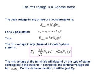 The rms voltage in a 3-phase stator
The peak voltage in any phase of a 3-phase stator is:
For a 2-pole stator:
Thus:
The rms voltage in any phase of a 2-pole 3-phase
stator is:
The rms voltage at the terminals will depend on the type of stator
connection: if the stator is Y-connected, the terminal voltage will
be . For the delta connection, it will be just EA.
 