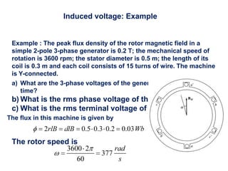 Induced voltage: Example
Example : The peak flux density of the rotor magnetic field in a
simple 2-pole 3-phase generator is 0.2 T; the mechanical speed of
rotation is 3600 rpm; the stator diameter is 0.5 m; the length of its
coil is 0.3 m and each coil consists of 15 turns of wire. The machine
is Y-connected.
a) What are the 3-phase voltages of the generator as a function of
time?
b) What is the rms phase voltage of the generator?
c) What is the rms terminal voltage of the generator?
The flux in this machine is given by
The rotor speed is
 
