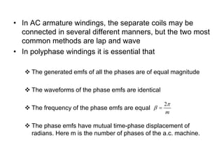 • In AC armature windings, the separate coils may be
connected in several different manners, but the two most
common methods are lap and wave
• In polyphase windings it is essential that
 The generated emfs of all the phases are of equal magnitude
 The waveforms of the phase emfs are identical
 The frequency of the phase emfs are equal
 The phase emfs have mutual time-phase displacement of
radians. Here m is the number of phases of the a.c. machine.
2
m

 
 