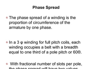 Phase Spread
The phase spread of a winding is the
proportion of circumference of the
armature by one phase.
In a 3 φ winding for full pitch coils, each
winding occupies a belt with a breadth
equal to one third of a pole pitch or 60®.
With fractional number of slots per pole,
 
