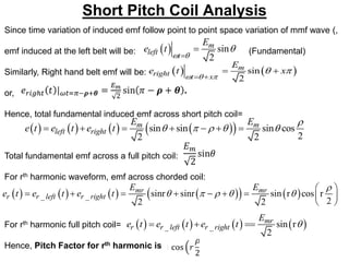 Short Pitch Coil Analysis
Since time variation of induced emf follow point to point space variation of mmf wave (,
emf induced at the left belt will be: (Fundamental)
Similarly, Right hand belt emf will be:
or,
Hence, total fundamental induced emf across short pitch coil=
Total fundamental emf across a full pitch coil:
For rth harmonic waveform, emf across chorded coil:
For rth harmonic full pitch coil=
Hence, Pitch Factor for rth harmonic is
  sin
2
m
left t
E
e t
 



   
sin
2
m
right t x
E
e t x
  
 
 
 
       
 
sin sin sin cos
2
2 2
m m
left right
E E
e t e t e t

    
      
       
   
_ _ sinr sinr sin r cos r
2
2 2
mr mr
r r left r right
E E
e t e t e t

    
 
        
 
       
_ _ sin r
2
mr
r r left r right
E
e t e t e t 
  
 