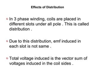 Effects of Distribution
In 3 phase winding, coils are placed in
different slots under all pole . This is called
distribution .
Due to this distribution, emf induced in
each slot is not same .
Total voltage induced is the vector sum of
voltages induced in the coil sides .
 