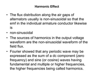 Harmonic Effect
• The flux distribution along the air gaps of
alternators usually is non-sinusoidal so that the
emf in the individual armature conductor likewise
is
• non-sinusoidal
• The sources of harmonics in the output voltage
waveform are the non-sinusoidal waveform of the
field flux.
• Fourier showed that any periodic wave may be
expressed as the sum of a dc component (zero
frequency) and sine (or cosine) waves having
fundamental and multiple or higher frequencies,
the higher frequencies being called harmonics.
 