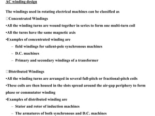 AC winding design
The windings used in rotating electrical machines can be classified as
Concentrated Windings
•All the winding turns are wound together in series to form one multi-turn coil
•All the turns have the same magnetic axis
•Examples of concentrated winding are
– field windings for salient-pole synchronous machines
– D.C. machines
– Primary and secondary windings of a transformer
Distributed Windings
•All the winding turns are arranged in several full-pitch or fractional-pitch coils
•These coils are then housed in the slots spread around the air-gap periphery to form
phase or commutator winding
•Examples of distributed winding are
– Stator and rotor of induction machines
– The armatures of both synchronous and D.C. machines
 