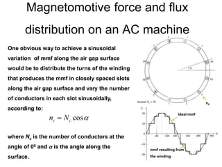 Magnetomotive force and flux
distribution on an AC machine
One obvious way to achieve a sinusoidal
variation of mmf along the air gap surface
would be to distribute the turns of the winding
that produces the mmf in closely spaced slots
along the air gap surface and vary the number
of conductors in each slot sinusoidally,
according to:
where Nc is the number of conductors at the
angle of 00 and  is the angle along the
surface.
Ideal mmf
mmf resulting from
the winding
n0
 