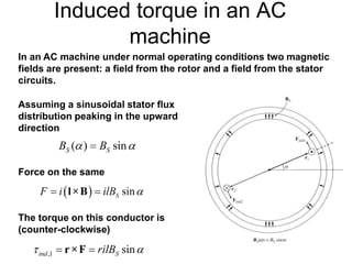 Induced torque in an AC
machine
In an AC machine under normal operating conditions two magnetic
fields are present: a field from the rotor and a field from the stator
circuits.
Assuming a sinusoidal stator flux
distribution peaking in the upward
direction
Force on the same
The torque on this conductor is
(counter-clockwise)
 