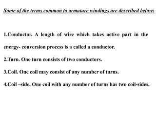 Some of the terms common to armature windings are described below:
1.Conductor. A length of wire which takes active part in the
energy- conversion process is a called a conductor.
2.Turn. One turn consists of two conductors.
3.Coil. One coil may consist of any number of turns.
4.Coil –side. One coil with any number of turns has two coil-sides.
 