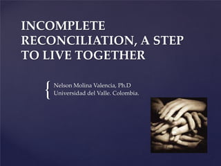 {
INCOMPLETE
RECONCILIATION, A STEP
TO LIVE TOGETHER
Nelson Molina Valencia, Ph.D
Universidad del Valle. Colombia.
 