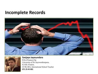 Incomplete Records
Sanjaya Jayasundara
B.Sc.(Finance) Sp.
University of Sri Jayewardenepura,
ICASL Finalist,
CCM, RIA, International School Teacher
071 25 45 001
 