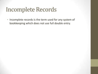 Incomplete Records
• Incomplete records is the term used for any system of
bookkeeping which does not use full double entry.
 
