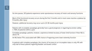 As time passes, SCI patients experience some spontaneous recovery of motor and sensory functions
Most of the functional recovery occurs during the first 3 months and in most cases reaches a plateau by
9 months after injury
However, additional recovery may occur up to 12–18 months post-injury
Patients with incomplete paraplegia generally have a good prognosis in regaining locomotor ability
(∼76% of patients) within a year
Complete paraplegic patients, however, experience limited recovery of lower limb function if their NLI is
above T9
An NLI below T9 is associated with 38% chance of regaining some lower extremity function
In patients with complete paraplegia, the chance of recovery to an incomplete status is only 4% with
only half of these patients regaining bladder and bowel control
 