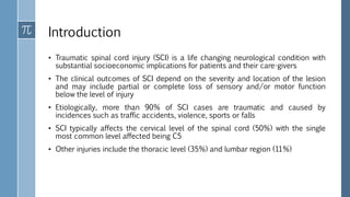 Introduction
• Traumatic spinal cord injury (SCI) is a life changing neurological condition with
substantial socioeconomic implications for patients and their care-givers
• The clinical outcomes of SCI depend on the severity and location of the lesion
and may include partial or complete loss of sensory and/or motor function
below the level of injury
• Etiologically, more than 90% of SCI cases are traumatic and caused by
incidences such as traffic accidents, violence, sports or falls
• SCI typically affects the cervical level of the spinal cord (50%) with the single
most common level affected being C5
• Other injuries include the thoracic level (35%) and lumbar region (11%)
 
