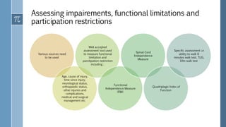Assessing impairements, functional limitations and
participation restrictions
Various sources need
to be used
Age, cause of injury,
time since injury,
neurological status,
orthopaedic status,
other injuries and
complications,
medical and surgical
management etc
Well accepted
assessment tool used
to measure functional
limitation and
parcitipation restriction
including :
Functional
Independence Measure
(FIM)
Spinal Cord
Independence
Measure
Quadriplegic Index of
Function
Specific assessment i.e
ability to walk 6
minutes walk test, TUG,
10m walk test
 