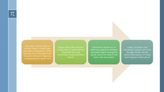 The most common form of
primary injury is impact plus
persistent compression, which
typically occurs through burst
fractures with bone fragments
compressing the spinal cord
Impact alone with transient
compression is observed less
frequently but most
commonly in hyperextension
injuries
Distraction injuries occur
when two adjacent vertebrae
are pulled apart causing the
spinal column to stretch and
tear in the axial plane
Lastly, laceration and
transection injuries can occur
through missile injuries,
severe dislocations, or sharp
bone fragment dislocations
 