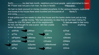 So(5) he died last month, neighbors and local people were astonished to learn
Mr. Fraser was not just a rich man, he was in fact(6) Millionaire!
He had no bank account or money invested anywhere. In the various drawers, cupboards
and boxes in his house there were hundred and thousands of Bank(7)
and coins.
It took police over two weeks to clear the house and the banks clerks took just as long
to(8) all the money. "We had absolutely no idea that we had been hiding his
money for over the years” one of his neighbors(9) “In fact we used to feel sorry
for him, we thought he was a poor old man unable to(10) anything
better for himself.
5 a)While b)When c)During d)That
6 a)The b)This c)A d)One
7 a)Papers b)Money c)Letters d)Notes
8 a)Number b)Count c)Guess d)Make
9 a)Said b)Spoke c)Mentioned d)Told
10 a)Pay b)Spend c)Afford d)Give
 
