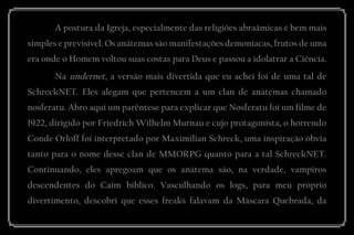 A postura da Igreja, especialmente das religiões abraâmicas é bem mais simples e previsível. Os anátemas são manifestações demoníacas, frutos de uma era onde o Homem voltou suas costas para Deus e passou a idolatrar a Ciência. 
Na undernet, a versão mais divertida que eu achei foi de uma tal de SchreckNET. Eles alegam que pertencem a um clan de anátemas chamado nosferatu. Abro aqui um parêntese para explicar que Nosferatu foi um filme de 1922, dirigido por Friedrich Wilhelm Murnau e cujo protagonista, o horrendo Conde Orloff foi interpretado por Maximilian Schreck, uma inspiração óbvia tanto para o nome desse clan de MMORPG quanto para a tal SchreckNET. Continuando, eles apregoam que os anátema são, na verdade, vampiros descendentes do Caim bíblico. Vasculhando os logs, para meu próprio divertimento, descobri que esses freaks falavam da Máscara Quebrada, da  