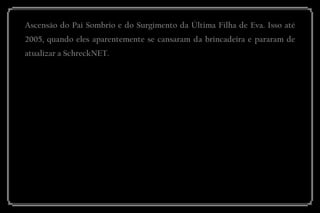 Ascensão do Pai Sombrio e do Surgimento da Última Filha de Eva. Isso até 2005, quando eles aparentemente se cansaram da brincadeira e pararam de atualizar a SchreckNET. 