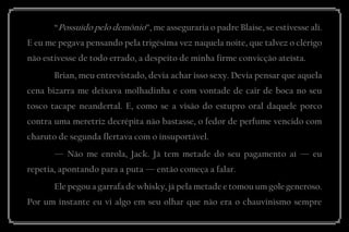 “Possuído pelo demônio”, me asseguraria o padre Blaise, se estivesse ali. E eu me pegava pensando pela trigésima vez naquela noite, que talvez o clérigo não estivesse de todo errado, a despeito de minha firme convicção ateísta. 
Brian, meu entrevistado, devia achar isso sexy. Devia pensar que aquela cena bizarra me deixava molhadinha e com vontade de cair de boca no seu tosco tacape neandertal. E, como se a visão do estupro oral daquele porco contra uma meretriz decrépita não bastasse, o fedor de perfume vencido com charuto de segunda flertava com o insuportável. 
— Não me enrola, Jack. Já tem metade do seu pagamento aí — eu repetia, apontando para a puta — então começa a falar. 
Ele pegou a garrafa de whisky, já pela metade e tomou um gole generoso. Por um instante eu vi algo em seu olhar que não era o chauvinismo sempre  
