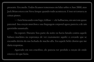 presente. Era medo. Todos ficamos temerosos em falar sobre o Ano 2000, mas Jack Brian estava em Nova Iorque quando tudo aconteceu. E isso só tornava as coisas piores. 
— Está brincando com fogo, Gillian — ele balbuciou, em um tom quase paternal. Sua ereção murchou e sua linguagem corporal agora parecia a de um garotinho assustado. 
Eu esperei. Durante boa parte da noite eu havia lutado contra aquele babaca machista na esperança de ver exatamente aquilo: o covarde que se escondia detrás da sua fachada de macho alfa. Era aquele bebê chorão que me daria respostas. 
Agarrado em seu crucifixo, ele parecia ter perdido a noção de onde estava e do que fazia.  