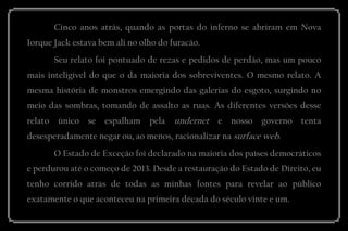 Cinco anos atrás, quando as portas do inferno se abriram em Nova Iorque Jack estava bem ali no olho do furacão. 
Seu relato foi pontuado de rezas e pedidos de perdão, mas um pouco mais inteligível do que o da maioria dos sobreviventes. O mesmo relato. A mesma história de monstros emergindo das galerias do esgoto, surgindo no meio das sombras, tomando de assalto as ruas. As diferentes versões desse relato único se espalham pela undernet e nosso governo tenta desesperadamente negar ou, ao menos, racionalizar na surface web. 
O Estado de Exceção foi declarado na maioria dos países democráticos e perdurou até o começo de 2013. Desde a restauração do Estado de Direito, eu tenho corrido atrás de todas as minhas fontes para revelar ao público exatamente o que aconteceu na primeira década do século vinte e um.  