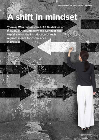 inCOMPLIANCE®
17
inCOMPLIANCE®
17
ACCOUNTABILITY AND CONDUCT REGIMES
inCOMPLIANCE®
17
inCOMPLIANCE®
17
A shift in mindset
Thomas Wan outlines the MAS Guidelines on
Individual Accountability and Conduct and
explains what the introduction of such
regimes means for compliance
in practice
 