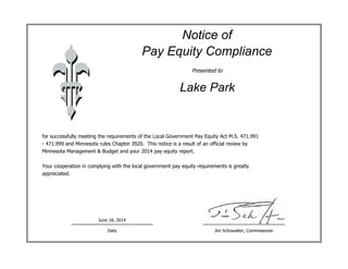 Notice of
Pay Equity Compliance
Presented to
for successfully meeting the requirements of the Local Government Pay Equity Act M.S. 471.991
- 471.999 and Minnesota rules Chapter 3920. This notice is a result of an official review by
Minnesota Management & Budget and your 2014 pay equity report.
Your cooperation in complying with the local government pay equity requirements is greatly
appreciated.
Jim Schowalter, CommissionerDate
Lake Park
June 18, 2014
 