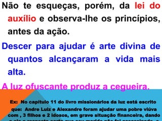 Não te esqueças, porém, da lei do
auxílio e observa-lhe os princípios,
antes da ação.
Descer para ajudar é arte divina de
quantos alcançaram a vida mais
alta.
A luz ofuscante produz a cegueira.
Ex: No capítulo 11 do livro missionários da luz está escrito
que: Andre Luiz e Alexandre foram ajudar uma pobre viúva
com , 3 filhos e 2 idosos, em grave situação financeira, dando
 