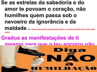 Se as estrelas da sabedoria e do
amor te povoam o coração, não
humilhes quem passa sob o
nevoeiro da ignorância e da
maldade. Ex: caipira pescando com grande mestre e a canoa afundou sem este saber
nadar.
Gradua as manifestações de ti
mesmo para que o teu socorro não
se faça destrutivo. Ex: jesus ajudando a mulher adúltera.
 