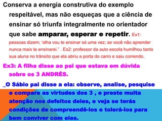 Conserva a energia construtiva do exemplo
respeitável, mas não esqueças que a ciência de
ensinar só triunfa integralmente no orientador
que sabe amparar, esperar e repetir. Ex1:
pessoas dizem; ‘olha vou te ensinar só uma vez; se você não aprender
nunca mais te ensinarei.” . Ex2: professor da auto escola humilhou tanto
sua aluna no trânsito que ela abriu a porta do carro e saiu correndo.
Ex3: A filha disse ao pai que estava em dúvida
sobre os 3 ANDRÉS.
_O Sábio pai disse a ela: observe, analise, pesquise
e compare as virtudes dos 3 , e preste muita
atenção nos defeitos deles, e veja se terás
condições de compreendê-los e tolerá-los para
bem conviver com eles.
 