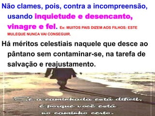 Não clames, pois, contra a incompreensão,
usando inquietude e desencanto,
vinagre e fel. Ex: MUITOS PAIS DIZEM AOS FILHOS: ESTE
MULEQUE NUNCA VAI CONSEGUIR.
Há méritos celestiais naquele que desce ao
pântano sem contaminar-se, na tarefa de
salvação e reajustamento.
 