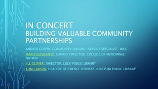 IN CONCERT
BUILDING VALUABLE COMMUNITY
PARTNERSHIPS
ANDREA COFFIN, COMMUNITY LIAISON / SERVICE SPECIALIST, WILS
MARIA ESCALANTE, LIBRARY DIRECTOR, COLLEGE OF MENOMINEE
NATION
JILL GLOVER, DIRECTOR, LUCK PUBLIC LIBRARY
TOM CARSON, HEAD OF REFERENCE SERVICES, KENOSHA PUBLIC LIBRARY
 