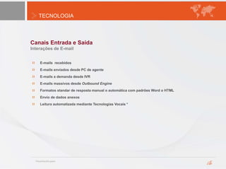 TECNOLOGIA
Canais Entrada e Saída
Interações de E-mail
E-mails recebidos
E-mails enviados desde PC de agente
E-mails a demanda desde IVR
E-mails massivos desde Outbound Engine
Formatos standar de resposta manual o automática com padrões Word o HTML
Envío de dados anexos
Leitura automatizada mediante Tecnologias Vocais *
 
