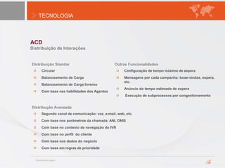 TECNOLOGIA
ACD
Distribuição de Interações
Circular
Balanceamento de Carga
Balanceamento de Carga Inverso
Com base nas habilidades dos Agentes
Distribução Avanzada
Segundo canal de comunicação: voz, e-mail, web, etc.
Com base nos parâmetros da chamada: ANI, DNIS
Com base no contexto de navegação do IVR
Com base no perfil do cliente
Com base nos dados do negócio
Com base em regras de prioridade
Outras Funcionalidades
Configuração de tempo máximo de espera
Mensagens por cada campanha: boas-vindas, espera,
etc.
Anúncio do tempo estimado de espera
Execução de subprocessos por congestionamento
Distribuição Standar
 