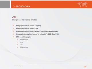 TECNOLOGIA
CTI
Integração Telefonia - Dados
Integração com inConcert Scripting
Integração com inConcert CRM
Integração com inConcert IVR para transferência de contexto
Integração com Aplicativos de Terceiros (API, DDE, DLL, URL)
SDK para integração:
Web Services
Java
.net
COM activex
 