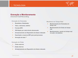 TECNOLOGIA
Gravação e Monitoramento
inConcert Call Recording
Recebidas e Realizadas
Total, a demanda, seletiva
Formato MP3
350 Kbytes por cada minuto almacenado
Armazenamento em Repositório de Dados indexado
Exportação a arquivos MP3 para post-processo
Gravação de telas **
Gravação de Chats
Chats externos
Chats internos
Armazenamento em Repositório de Dados indexado
Monitoreo em Tempo Real
Monitoramento de Chamadas em
tempo real
Monitoramento de Chats em tempo
real
Monitoramento remoto em tempo real
vía web e via telefone
Gravação de Chamadas
 